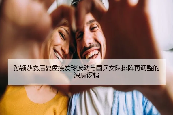 孙颖莎赛后复盘接发球波动与国乒女队排阵再调整的深层逻辑