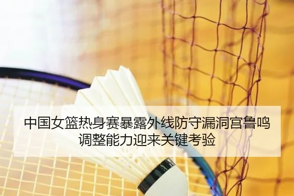 中国女篮热身赛暴露外线防守漏洞宫鲁鸣调整能力迎来关键考验