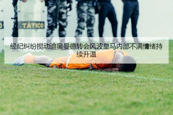 经纪纠纷搅动迪奥曼德转会风波皇马内部不满情绪持续升温