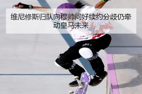 维尼修斯归队向穆帅问好续约分歧仍牵动皇马未来